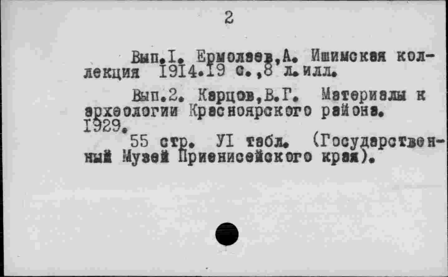 ﻿2
Вып.1. Ермолаев,à. Ишимская коллекция 1914*19 с. ,8 л.илл.
Вып.2. Карцев,В.Г. Материалы к археологии Красноярского района.
1929
*55 стр. УІ табл. (Государственный Музей Приенисейского края).